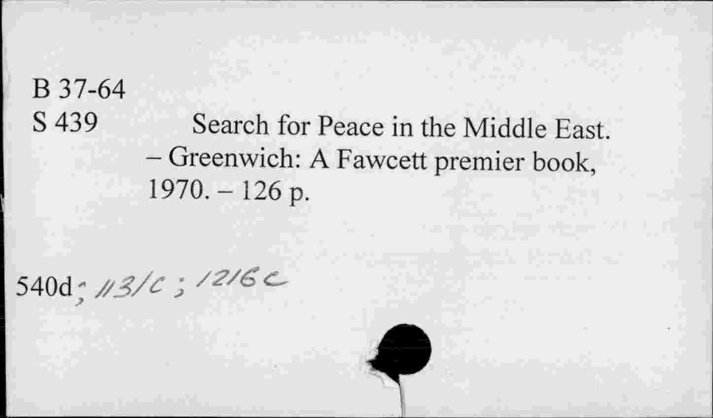 ﻿В 37-64
S 439 Search for Peace in the Middle East.
- Greenwich: A Fawcett premier book, 1970.- 126 p.
540d;/'J7^ J